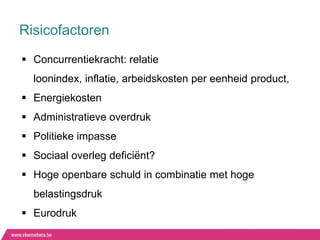 Risicofactoren
 Concurrentiekracht: relatie
  loonindex, inflatie, arbeidskosten per eenheid product,
 Energiekosten
 Administratieve overdruk
 Politieke impasse
 Sociaal overleg deficiënt?
 Hoge openbare schuld in combinatie met hoge
  belastingsdruk
 Eurodruk
 