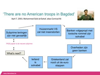 „There are no American troops in Bagdad‟
       April 7, 2003, Mohammed Saïd al-Sahaf, alias Comical Ali




                                       Huizenmarkt VS
                                                                  Banken volgepropt met
 Subprime leningen                   zal niet ineenstorten
                                                                   toxische rommel zijn
  zijn niet gevaarlijk                                                    solvabel

 PIGS papier is de nieuwe subprime

                                                                       Overheden zijn
                                                                        geen banken
  What‟s next?

                                Ierland            Griekenland zal
                                   is              nooit uit de euro
                                solvabel               stappen
 