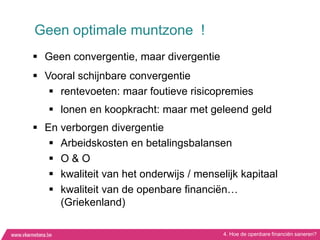 Geen optimale muntzone !
 Geen convergentie, maar divergentie
 Vooral schijnbare convergentie
    rentevoeten: maar foutieve risicopremies
    lonen en koopkracht: maar met geleend geld
 En verborgen divergentie
    Arbeidskosten en betalingsbalansen
    O&O
    kwaliteit van het onderwijs / menselijk kapitaal
    kwaliteit van de openbare financiën…
     (Griekenland)

                                         4. Hoe de openbare financiën saneren?
 