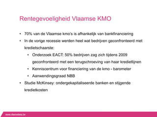 Rentegevoeligheid Vlaamse KMO

• 70% van de Vlaamse kmo‟s is afhankelijk van bankfinanciering
• In de vorige recessie werden heel wat bedrijven geconfronteerd met
  kredietschaarste:
    • Onderzoek EACT: 50% bedrijven zag zich tijdens 2009
       geconfronteerd met een terugschroeving van haar kredietlijnen
    • Kenniscentrum voor financiering van de kmo - barometer
    • Aanwendingsgraad NBB
• Studie McKinsey: ondergekapitaliseerde banken en stijgende
  kredietkosten
 