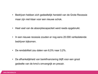 • Bedrijven hebben zich gedeeltelijk hersteld van de Grote Recessie
  maar zijn niet klaar voor een nieuwe schok.


• Heel veel van de absorptiecapaciteit werd reeds opgebruikt.


• In een nieuwe recessie zouden er nog eens 20.000 verlieslatende
  bedrijven bijkomen.


• De rendabiliteit zou dalen van 6,5% naar 3,2%.


• De afhankelijkheid van bankfinanciering blijft voor een groot
  gedeelte van de kmo‟s omvangrijk en precair.
 