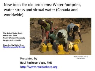 New tools for old problems: Water footprint, water stress and virtual water (Canada and worldwide) Presented by  Raul Pacheco-Vega, PhD http://www.raulpacheco.org   The Global Water Crisis March 21 st , 2009 Trinity Western University Langley, B.C., Canada Organized by WaterDrop  http://www.waterdrop.ca   Photo courtesy and (c) charity:water 