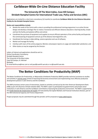 Caribbean-Wide On-Line Distance Education Facility
                   The University Of The West Indies, Cave Hill Campus
       Shridath Ramphal Centre for International Trade Law, Policy and Services (SRC)
Applications are invited for a short term consultancy (12 months) to coordinate Caribbean-Wide On-Line Distance Education
Facility for the Shridath Ramphal Centre.

Duties and responsibilities include:
     Review the needs of the Centre with a view to providing the professional training programme in an online format.
        Design and develop a Strategic Plan to realize a functional and efficient distance education e-learning facility; Create
        and test the facility and website (offline and online)
     Coordinate the purchase of equipment and supplies to ensure efficient operation of the online facility and Supervise
        the commissioning of equipment and set up of the distance learning/online unit;
     Coordinate the training in video editing, camera operation and use of software;
     Market and manage the facility;
     Interface with Users of the online programs; Monitor and prepare reports on usage and stakeholder satisfaction; and
     Other duties as may be assigned by the Director.


Letters of Interest and applications should be sent to :
Online Coordinator Consultancy
Shridath Ramphal Centre
The University of the West Indies
Cave Hill Campus, St. Michael
Barbados
Or email keithnurse@mac.com or neil.paul@cavehill.uwi.edu or src@cavehill.uwi.edu



                  The Better Conditions for Productivity (MAP)
The Better Conditions for Productivity, or Mejorando el Ambiente Productivo (MAP) provides technical assistance to studies
and activities in priority areas aimed at improving the business environment and implementing more effective productive
development policies in Latin America and the Caribbean.

The MAP prioritizes certain areas of intervention, based on activities carried out by the Inter-American Development Bank
(IDB) as part of its Business Climate Initiative (BCI). The MAP is open to participation by governments and private sector
institutions in Latin America and the Caribbean committed to improving the productive environment. The MAP is supported by
the Fondo General de Cooperación de España and executed by the Capital Markets and Financial Institutions Division, part of
the IDB Institutional Capacity and Finance Department.

Project proposals may be submitted through the periodic call for proposals at www.iadb/map/en.




                  TRADEWATCH ● The Official E-Newsletter of the Caribbean Export Development Agency ● Update 3, July, 2010 ● 2
 