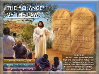 THE “CHANGE”
OF THE LAW
Lesson 6 for May 12, 2018
Adapted From www.fustero.es
www.gmahktanjungpinang.org
Daniel 7:25
“He will speak against the Most
High and oppress [H]is holy people
and try to change the set times
and the laws. The holy people will
be delivered into his hands for a
time, times and half a time.”
 
