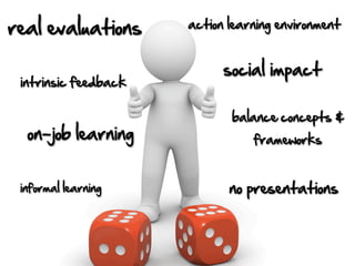 real evaluations      action learning environment


                            social impact
 intrinsic feedback

                             balance concepts &
  on-job learning                frameworks


 informal learning           no presentations
 