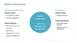Market Momentum
Worldwide Availability Now!
Software Offers
Cisco ONE Foundation
Advanced Applications
Device Platforms
Nexus 3k, 5k, 6k, 7k, 9k
UCS, x86
ISR, ASR 1k
Catalyst 2k, 3k, 4k, 6k
Wireless Controller / AP
Coming Soon
Software Offers
Advanced Security
Purchasing Models
Subscription-based
licensing
Enterprise License
Agreements
3,000+
customers
30% of
Fortune 100
Companies
 