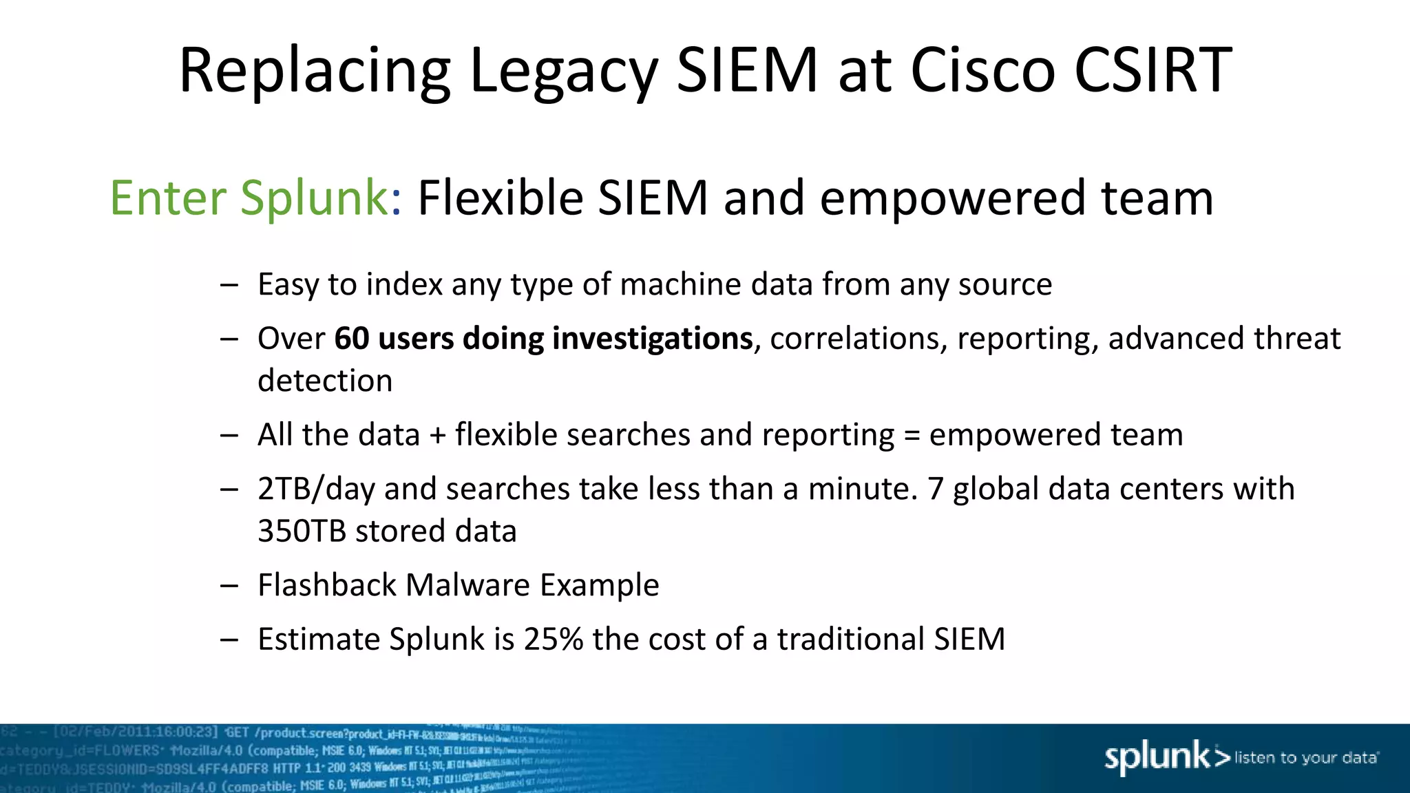 Replacing Legacy SIEM at Cisco CSIRT
Enter Splunk: Flexible SIEM and empowered team
– Easy to index any type of machine data from any source
– Over 60 users doing investigations, correlations, reporting, advanced threat
detection
– All the data + flexible searches and reporting = empowered team
– 2TB/day and searches take less than a minute. 7 global data centers with
350TB stored data
– Flashback Malware Example
– Estimate Splunk is 25% the cost of a traditional SIEM
 