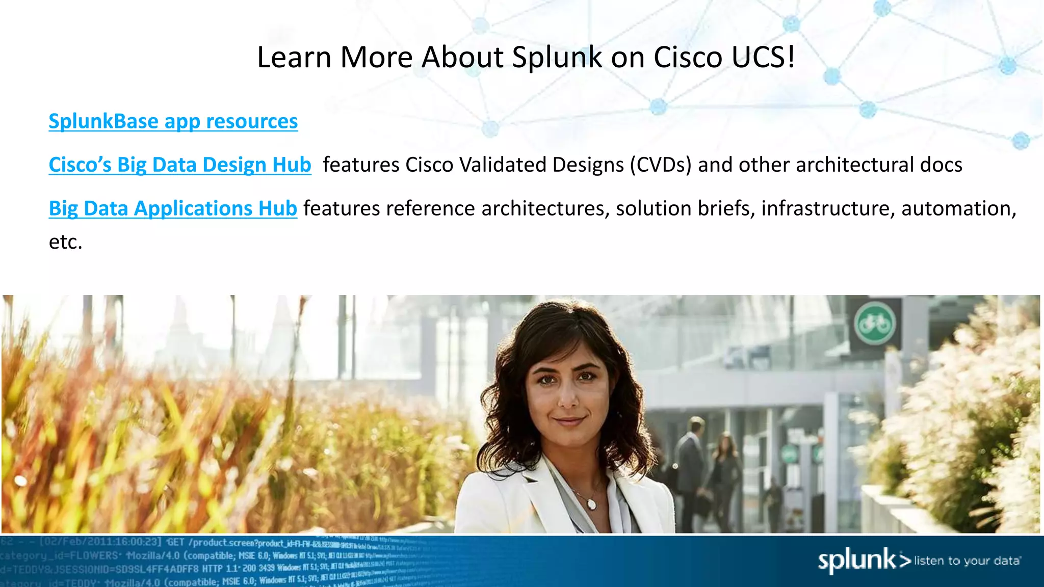 SplunkBase app resources
Cisco’s Big Data Design Hub features Cisco Validated Designs (CVDs) and other architectural docs
Big Data Applications Hub features reference architectures, solution briefs, infrastructure, automation,
etc.
Learn More About Splunk on Cisco UCS!
 