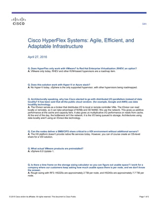 Q&A
© 2015 Cisco and/or its affiliates. All rights reserved. This document is Cisco Public. Page 1 of 5
Cisco HyperFlex Systems: Agile, Efficient, and
Adaptable Infrastructure
April 27, 2016
Q. Does HyperFlex only work with VMware? Is Red Hat Enterprise Virtualization (RHEV) an option?
A. VMware only today. RHEV and other KVM-based hypervisors are a roadmap item.
Q. Does this solution work with Hyper-V or Azure stack?
A. No Hyper-V today. vSphere is the only supported hypervisor, with other hypervisors being roadmapped.
Q. Architecturally speaking, why has Cisco elected to go with distributed I/O parallelism instead of data
locality? It has been said that all the public cloud vendors (for example, Google and AWS) use data
localility technology.
A. The IOvisor serves as a broker that distributes I/O to local or remote controller VMs. The IOvisor can read
locally or remotely, so it can take advantage of NVMe and 3D NAND. We use the network. This gives us additive
performance at the cache and capacity tiers. It also gives us multiplicative I/O performance on reads from cache.
At the end of the day, the bottleneck isn't the network; it is the I/O being queued to storage. Architectures using
data locality aren't using an IOvisor-like technology.
Q. Can the nodes deliver a SMB/CIFS share critical to a VDI environment without additional servers?
A. The HX platform doesn't provide native file services today. However, you can of course create an OS-level
share for a VDI solution.
Q. What actual VMware products are preinstalled?
A. vSphere 6.0 Update 1.
Q. Is there a time frame on the storage sizing calculator so you can figure out usable space? I work for a
company where our customers keep asking how much usable space there is per node, and we don't know
the answer.
A. Rough sizing with RF3: HX220s are approximately 2 TiB per node, and HX240s are approximately 7.7 TiB per
node.
 