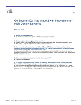 Q&A
© 2015 Cisco and/or its affiliates. All rights reserved. This document is Cisco Public. Page 1 of 5
Go Beyond 802.11ac Wave 2 with Innovations for
High-Density Networks
May 25, 2016
Q. What is SS? Please elaborate.
A. SS stands for spatial streams. It is how MIMO concurrently transmits data.
Q. Can you explain what a single spatial stream is?
A. A spatial stream is additional bandwidth out of phase with the original radio. Multiple spatial streams require
multiple radios. A single spatial stream is just that: single versus many.
Q. How can wireless N user devices benefit from AC wave 2? What are the challenges faced when
upgrading user devices in the corporate environment? For example, managers might not want to upgrade
wireless cards because they don't see the cost vs. value.
A. I have done a lot of 802.11ac implementations, and there are already a lot of 802.11ac clients. We saw, for
instance, a drop in duty cycle by 20 percent with a corresponding increase in data consumption of 30 percent going
from 25 percent ac to 57 ac.
Q. Which access point series are wave 2, and which are wave 1?
A. The 2800/3800 are wave 2.
Q. Do you see or expect companies to adapt the 80MHz or 160MHz wide channels any time in the near
future? With the FCC changes adding new frequencies, do you see this becoming a norm?
A. Our radio resource management selects the best channel width based on the RF environment. So a typical
network will have a mix of channel widths depending on access point placement. Also, the new FCC 30-14 order
increases the number of 80/160MHz channels, giving you more spectrum.
 