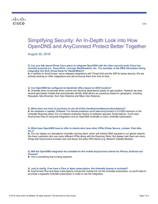 Q&A
© 2015 Cisco and/or its affiliates. All rights reserved. This document is Cisco Public. Page 1 of 2
Simplifying Security: An In-Depth Look into How
OpenDNS and AnyConnect Protect Better Together
August 30, 2016
Q. Can you talk about if/how Cisco plans to integrate OpenDNS with the other security tools Cisco has
recently acquired (i.e., SourceFire, Lancope Stealthwatch), etc. For example, is the DNS information being
integrated into SLIC threat feeds for StealthWatch?
A. In addition to AnyConnect, we've released integrations with Threat Grid and the ISR 4k series devices. We are
actively working on other integrations and will announce them from time to time.
Q. Can OpenDNS be configured to blackhole URLs based on GEO location?
A. Umbrella does not provide direct control over blocking destinations based on geo location. However we have
several geo-based models that automatically identify destinations as suspicious based on geography, including
Requestor Geo-Diversity, Sum Geo Distance and Mean Geo Distance.
Q. What does one have to purchase to use all of this (hardware/software/subscriptions)?
A. No hardware is needed. Software: For remote protection you'll need AnyConnect 4.3.01095 minimum or the
Umbrella Roaming Client. For on-network protection there's no software required. Subscriptions: You'll need
AnyConnect Plus (if using the integration) and an OpenDNS Umbrella or Cisco Umbrella subscription.
Q. What does OpenDNS have to offer to clients who have other VPNs (Pulse Secure, Juniper, Palo Alto,
etc.)?
A. You can deploy our standalone Umbrella roaming client, which will redirect DNS requests to our global network.
We have customers who use many different VPNs along with the Roaming Client. But please note there are many
things that AnyConnect provides over and above 3rd party VPN clients (e.g. Network Visibility Module).
Q. Will the OpenDNS integration be available for the mobile AnyConnect clients for iPhone, Android and
Chrome?
A. This is something that is being explored.
Q. Just to clarify, if we have a Plus or Apex subscription, the Umbrella license is included?
A. AnyConnect Plus and Apex subscriptions include the module but not the Umbrella subscription, so you'll need to
purchase a separate Umbrella subscription in order to use the integration.
 