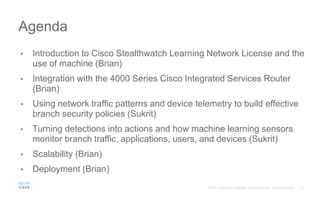 • Introduction to Cisco Stealthwatch Learning Network License and the
use of machine (Brian)
• Integration with the 4000 Series Cisco Integrated Services Router
(Brian)
• Using network traffic patterns and device telemetry to build effective
branch security policies (Sukrit)
• Turning detections into actions and how machine learning sensors
monitor branch traffic, applications, users, and devices (Sukrit)
• Scalability (Brian)
• Deployment (Brian)
Agenda
 