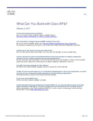 Q&A
© 2015 Cisco and/or its affiliates. All rights reserv ed. This document is Cisco Public. Page 1 of 4
What Can You Build with Cisco APIs?
February 2, 2017
Q. How about advanced ports settings?
A. You can find the full list of NX-OS modules available today at
http://docs.ansible.com/ansible/list_of_netw ork_modules.html#nxos.
Q. Is it possible to configure advanced HSRP settings? Via script?
A. You can see the full HSRP options here: http://docs.ansible.com/ansible/nxos_hsrp_module.html.
For anything not supported by the module, you can use nxos_config to send raw configuration commands.
Q. What does a .yml file do? Is it just an Ansible thing?
A. A .yml file is just the data format, similar to a .xml or .json file. Definitely not just an Ansible thing.
Q. How is Ansible any different than Hewlett Packard network automation for making configuration
changes? Can you roll back anything that was pushed by Ansible?
A. I don't know HP netw orkautomation, but some of the differences are that Ansible is an open-source automation
system and doesn't apply only to netw orks, but can apply to application deployment and so on.
Q. Is YML the primary language for Cisco Nexus?
A. YAML is just a data-formatting language and has no specific tie to Cisco Nexus®.
Q. What if I need to check things out on a switch before applying part or all of your configuration, or what if
I need to vary the configuration update depending on the preexisting configuration?
A. Ansible provides you w ays to do verification before proceeding.
Q. Are the modules NX-OS only?
A. There are many modules available for Ansible.
Q. Automating infrastructure configuration using IoT SDKs can use common data formats to accelerate
digital convergence. Will XML as a common configuration format be within Cisco's strategic horizon?
A. My understanding is that YAML and NetConf/RESTConf are the common formats going forw ard. We have
learning labs on this at https://learninglabs.cisco.com/.
 