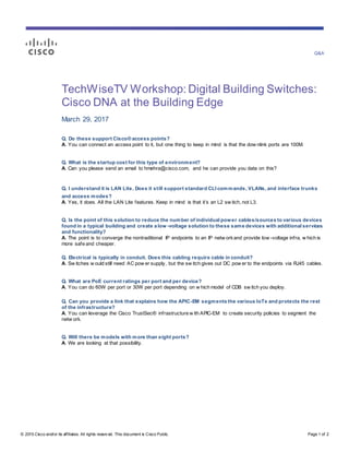 Q&A
© 2015 Cisco and/or its affiliates. All rights reserv ed. This document is Cisco Public. Page 1 of 2
TechWiseTV Workshop: Digital Building Switches:
Cisco DNA at the Building Edge
March 29, 2017
Q. Do these support Cisco® access points?
A. You can connect an access point to it, but one thing to keep in mind is that the dow nlink ports are 100M.
Q. What is the startup cost for this type of environment?
A. Can you please send an email to hmehra@cisco.com, and he can provide you data on this?
Q. I understand it is LAN Lite. Does it still support standard CLI commands, VLANs, and interface trunks
and access modes?
A. Yes, it does. All the LAN Lite features. Keep in mind is that it’s an L2 sw itch, not L3.
Q. Is the point of this solution to reduce the number of individual power cables/sources to various devices
found in a typical building and create a low -voltage solution to these same devices with additional services
and functionality?
A. The point is to converge the nontraditional IP endpoints to an IP netw orkand provide low -voltage infra, w hich is
more safe and cheaper.
Q. Electrical is typically in conduit. Does this cabling require cable in conduit?
A. Sw itches w ould still need AC pow er supply, but the sw itch gives out DC pow er to the endpoints via RJ45 cables.
Q. What are PoE current ratings per port and per device?
A. You can do 60W per port or 30W per port depending on w hich model of CDB sw itch you deploy.
Q. Can you provide a link that explains how the APIC-EM segments the various IoTs and protects the rest
of the infrastructure?
A. You can leverage the Cisco TrustSec® infrastructure w ith APIC-EM to create security policies to segment the
netw ork.
Q. Will there be models with more than eight ports?
A. We are looking at that possibility.
 