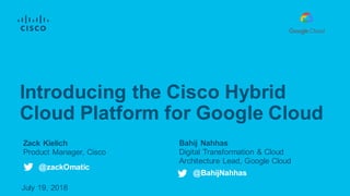 Bahij Nahhas
Digital Transformation & Cloud
Architecture Lead, Google Cloud
July 19, 2018
Introducing the Cisco Hybrid
Cloud Platform for Google Cloud
@zackOmatic
@BahijNahhas
Zack Kielich
Product Manager, Cisco
 