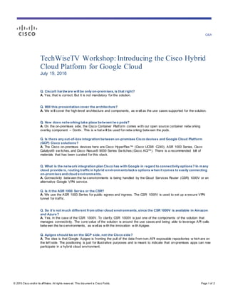 Q&A
© 2015 Cisco and/or its affiliates. All rights reserv ed. This document is Cisco Public. Page 1 of 2
TechWiseTV Workshop: Introducing the Cisco Hybrid
Cloud Platform for Google Cloud
July 19, 2018
Q. Cisco® hardware will be only on-premises, is that right?
A. Yes, that is correct. But it is not mandatory for the solution.
Q. Will this presentation cover the architecture?
A. We w ill cover the high-level architecture and components, as w ell as the use cases supported for the solution.
Q. How does networking take place between two pods?
A. On the on-premises side, the Cisco Container Platform comes w ith our open source container netw orking
overlay component – Contiv. This is w hat w ill be used for netw orking betw een the pods.
Q. Is there any out-of-box integration between on-premises Cisco devices and Google Cloud Platform
(GCP) Cisco solutions?
A. The Cisco on-premises devices here are Cisco HyperFlex™ (Cisco UCS® C240), ASR 1000 Series, Cisco
Catalyst® sw itches, and Cisco Nexus® 9000 Series Sw itches (Cisco ACI™). There is a recommended bill of
materials that has been curated for this stack.
Q. What is the network integration plan Cisco has with Google in regard to connectivity options? In many
cloud providers, routing traffic in hybrid environments lacks options when it comes to easily connecting
on-premises and cloud environments.
A. Connectivity betw een the tw o environments is being handled by the Cloud Services Router (CSR) 1000V or an
alternative Google VPN service.
Q. Is it the ASR 1000 Series or the CSR?
A. We use the ASR 1000 Series for public egress and ingress. The CSR 1000V is used to set up a secure VPN
tunnel for traffic.
Q. So it’s not much different from other cloud environments, since the CSR 1000V is available in Amazon
and Azure?
A. Yes, in the case of the CSR 1000V. To clarify, CSR 1000V is just one of the components of the solution that
manages connectivity. The core value of the solution is around the use cases and being able to leverage API calls
betw een the tw o environments, as w ellas w ith the innovation w ith Apigee.
Q. Apigee should be on the GCP side, not the Cisco side?
A. The idea is that Google Apigee is fronting the pull of the data from non-API exposable repositories w hich are on
the left side. The positioning is just for illustrative purposes and is meant to indicate that on-premises apps can now
participate in a hybrid cloud environment.
 