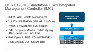 © 2018 Cisco and/or its affiliates. All rights reserved.
• Out-of-Band Remote Management
• CLI, Web UI, Redfish, XML API Interfaces
• Python & PowerShell SDK Support
• KVM, Scriptable vMedia, SNMP, Syslog,
LDAP, Serial over LAN, IPMI
• IPv6, Dynamic DNS, CDN (W2012R2)
• BIOS Signing, UEFI Secure Boot
UCS C125 M5 Standalone Cisco Integrated
Management Controller (IMC)
Management Tools
& Integrations
 