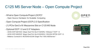 © 2018 Cisco and/or its affiliates. All rights reserved.
C125 M5 Server Node – Open Compute Project
• What is Open Compute Project (OCP)?
• Open Source Hardware for Scalable Computing
• Open Compute Project (OCP) 2.0 Specification
• (1) PCIe Gen3 x16 Mezzanine Slot on C125 M5 Node
• Optional OCP 1.0 and 2.0* Adapters:
• UCSC-OCP-QD10GC Qlogic Dual Port QL41132HORJ 10Gbase-T OCP 1.0
• UCSC-OCP-QD25GF Qlogic Dual Port QL41232HOCU 10G/25G SFP28 OCP 1.0
• Mellanox ConnectX-5 MCX545A-ECAN Single Port 100G IB/Ethernet *
*Post FCS
 