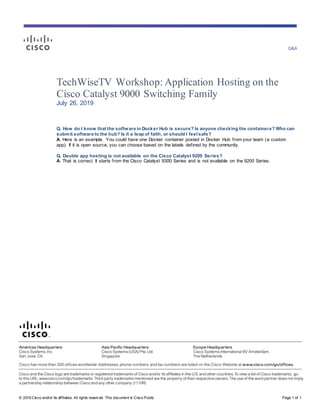 Q&A
© 2019 Cisco and/or its affiliates. All rights reserv ed. This document is Cisco Public. Page 1 of 1
TechWiseTV Workshop: Application Hosting on the
Cisco Catalyst 9000 Switching Family
July 26, 2019
Q. How do I know that the software in Docker Hub is secure? Is anyone checking the containers? Who can
submit software to the hub? Is it a leap of faith, or should I feel safe?
A. Here is an example. You could have one Docker container posted in Docker Hub from your team (a custom
app). If it is open source, you can choose based on the labels defined by the community.
Q. Double app hosting is not available on the Cisco Catalyst 9200 Series?
A. That is correct. It starts from the Cisco Catalyst 9300 Series and is not available on the 9200 Series.
 