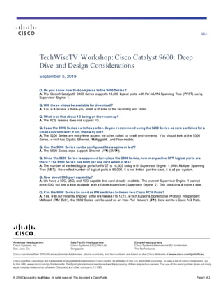 Q&A
© 2019 Cisco and/or its affiliates. All rights reserv ed. This document is Cisco Public. Page 1 of 2
TechWiseTV Workshop: Cisco Catalyst 9600: Deep
Dive and Design Considerations
September 5, 2019
Q. Do you know how that compares to the 9400 Series?
A. The Cisco® Catalyst® 9400 Series supports 13,000 logical ports w ith Per-VLAN Spanning Tree (PVST) using
Supervisor Engine 1.
Q. Will these slides be available for download?
A. You w illreceive a thank-you email w ith links to the recording and slides.
Q. What was that about 1G being on the roadmap?
A. The FCS release does not support 1G.
Q. I saw the 9200 Series switches earlier. Do you recommend using the 9200 Series as core switches for a
small environment? If not, then why not?
A. The 9200 Series are entry-level access sw itches suited for small environments. You should look at the 9300
Series, w hich has Gigabit Ethernet, Multigigabit, and fiber models.
Q. Can the 9600 Series can be configured like a spine or leaf?
A. The 9600 Series does support Ethernet VPN (EVPN).
Q. Since the 9600 Series is supposed to replace the 6800 Series, how many active SPT logical ports are
there? The 6500 Series has 6000 per line card when in MST.
A. The number of verified logical ports for PVST is 16,000 today w ith Supervisor Engine 1. With Multiple Spanning
Tree (MST), the verified number of logical ports is 65,000. It is not limited per line card, it is all per system.
Q. How about 50G port capability?
A. We have a 50G, 25G, and 10G capable line card already available. The current Supervisor Engine 1 cannot
drive 50G, but this w ill be available w ith a future supervisor (Supervisor Engine 2). This session w ill cover it later.
Q. Can the 9600 Series be used as IPN switches between two Cisco ACI® Pods?
A. Yes, w ith our recently shipped softw are release (16.12.1), w hich supports bidirectional Protocol Independent
Multicast (PIM Bidir), the 9600 Series can be used as an Inter-Pod Netw ork (IPN) betw een tw o Cisco ACI Pods.
 