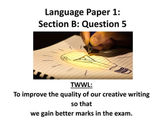 Language Paper 1:
Section B: Question 5
TWWL:
To improve the quality of our creative writing
so that
we gain better marks in the exam.
 