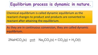 Equilibrium process is dynamic in nature.
Chemical equilibrium is called dynamic equilibrium as the
reactant changes to product and products are converted to
reactant after attaining the equilibrium.
2NaHCO3(s) Na2CO3(s) + CO2(g) + H2O(l)
As they are in continuous conversion, they are called dynamic
equilibrium.
 