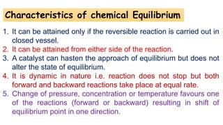 Characteristics of chemical Equilibrium
1. It can be attained only if the reversible reaction is carried out in
closed vessel.
2. It can be attained from either side of the reaction.
3. A catalyst can hasten the approach of equilibrium but does not
alter the state of equilibrium.
4. It is dynamic in nature i.e. reaction does not stop but both
forward and backward reactions take place at equal rate.
5. Change of pressure, concentration or temperature favours one
of the reactions (forward or backward) resulting in shift of
equilibrium point in one direction.
 