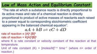 Law of Mass Action and Equilibrium Constant
“The rate at which a substance reacts is directly proportional to
its active mass and rate of a chemical reaction is directly
proportional to product of active masses of reactants each raised
to a power equal to corresponding stoichiometric coefficient
appearing in the balanced chemical equation”.
rate of reaction ∝ [A]a.[B]b
rate of reaction = K[A]a[B]b
where K is rate constant or velocity constant of the reaction at that
temperature.
Unit of rate constant (K) = [moles/lit]1–n time–1 (where n= order of
reaction.)
 