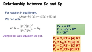 Relationship between Kc and Kp
For reaction in equilibrium,
We can write,
Using Ideal Gas Equation we get,
PA = CART = [A] RT
PB = CBRT= [B] RT
Pc = CCRT = [C] RT
Pd = CDRT= [D] RT
PV = n RT
P = n/V x RT
P = CRT
 
