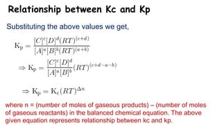 Relationship between Kc and Kp
Substituting the above values we get,
where n = (number of moles of gaseous products) – (number of moles
of gaseous reactants) in the balanced chemical equation. The above
given equation represents relationship between kc and kp.
 