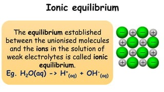 Ionic equilibrium
The equilibrium established
between the unionised molecules
and the ions in the solution of
weak electrolytes is called ionic
equilibrium.
Eg. H2O(aq) -> H+
(aq) + OH-
(aq)
 