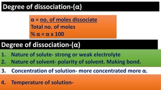 Degree of dissociation-(α)
α = no. of moles dissociate
Total no. of moles
% α = α x 100
Degree of dissociation-(α)
1. Nature of solute- strong or weak electrolyte
2. Nature of solvent- polarity of solvent. Making bond.
3. Concentration of solution- more concentrated more α.
4. Temperature of solution-
 