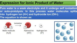 Expression for Ionic Product of Water
Pure water is a weak electrolyte and it undergo self ionization
or auto-protolysis. In this process water molecules splits
into hydrogen ion (H+) and hydroxide ion (OH-).
The equation is shown as:
 