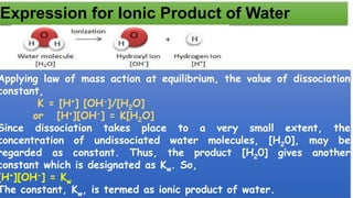 Expression for Ionic Product of Water
Applying law of mass action at equilibrium, the value of dissociation
constant,
K = [H+] [OH-]/[H2O]
or [H+][OH-] = K[H2O]
Since dissociation takes place to a very small extent, the
concentration of undissociated water molecules, [H20], may be
regarded as constant. Thus, the product [H20] gives another
constant which is designated as Kw. So,
[H+][OH-] = Kw
The constant, Kw, is termed as ionic product of water.
 