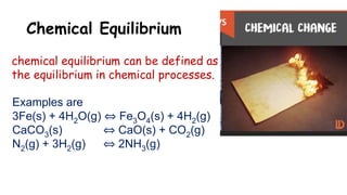 Chemical Equilibrium
chemical equilibrium can be defined as
the equilibrium in chemical processes.
Examples are
3Fe(s) + 4H2O(g) ⇔ Fe3O4(s) + 4H2(g)
CaCO3(s) ⇔ CaO(s) + CO2(g)
N2(g) + 3H2(g) ⇔ 2NH3(g)
 
