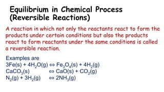 Equilibrium in Chemical Process
(Reversible Reactions)
A reaction in which not only the reactants react to form the
products under certain conditions but also the products
react to form reactants under the same conditions is called
a reversible reaction.
Examples are
3Fe(s) + 4H2O(g) ⇔ Fe3O4(s) + 4H2(g)
CaCO3(s) ⇔ CaO(s) + CO2(g)
N2(g) + 3H2(g) ⇔ 2NH3(g)
 
