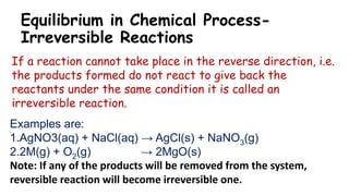 Equilibrium in Chemical Process-
Irreversible Reactions
If a reaction cannot take place in the reverse direction, i.e.
the products formed do not react to give back the
reactants under the same condition it is called an
irreversible reaction.
Examples are:
1.AgNO3(aq) + NaCl(aq) → AgCl(s) + NaNO3(g)
2.2M(g) + O2(g) → 2MgO(s)
Note: If any of the products will be removed from the system,
reversible reaction will become irreversible one.
 