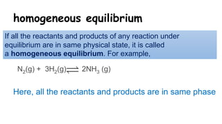 homogeneous equilibrium
If all the reactants and products of any reaction under
equilibrium are in same physical state, it is called
a homogeneous equilibrium. For example,
N2(g) + 3H2(g) 2NH3 (g)
Here, all the reactants and products are in same phase
 