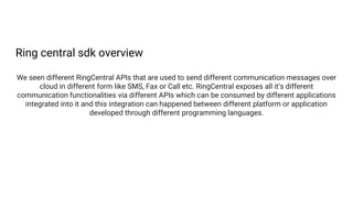 Ring central sdk overview
We seen different RingCentral APIs that are used to send different communication messages over
cloud in different form like SMS, Fax or Call etc. RingCentral exposes all it’s different
communication functionalities via different APIs which can be consumed by different applications
integrated into it and this integration can happened between different platform or application
developed through different programming languages.
 