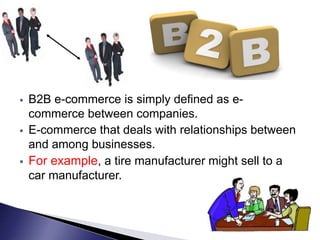  B2B e-commerce is simply defined as e-
commerce between companies.
 E-commerce that deals with relationships between
and among businesses.
 For example, a tire manufacturer might sell to a
car manufacturer.
 