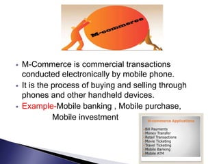  M-Commerce is commercial transactions
conducted electronically by mobile phone.
 It is the process of buying and selling through
phones and other handheld devices.
 Example-Mobile banking , Mobile purchase,
Mobile investment
 