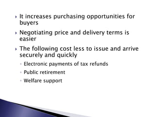  It increases purchasing opportunities for
buyers
 Negotiating price and delivery terms is
easier
 The following cost less to issue and arrive
securely and quickly
◦ Electronic payments of tax refunds
◦ Public retirement
◦ Welfare support
 