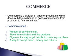 Commerce is a division of trade or production which
deals with the exchange of goods and services from
producer to final consumer.
 Commerce need –
1) Product or service to sell.
2) Place from which to sell the products.
3) Figure out a way to get people to come to your place.
4) A way to accept order , money and returns.
 