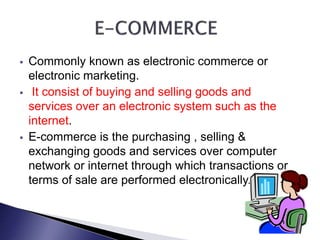  Commonly known as electronic commerce or
electronic marketing.
 It consist of buying and selling goods and
services over an electronic system such as the
internet.
 E-commerce is the purchasing , selling &
exchanging goods and services over computer
network or internet through which transactions or
terms of sale are performed electronically.
 