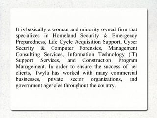 It is basically a woman and minority owned firm that
specializes in Homeland Security & Emergency
Preparedness, Life Cycle Acquisition Support, Cyber
Security & Computer Forensics, Management
Consulting Services, Information Technology (IT)
Support Services, and Construction Program
Management. In order to ensure the success of her
clients, Twyla has worked with many commercial
businesses, private sector organizations, and
government agencies throughout the country.
 