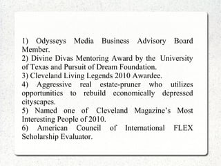 1) Odysseys Media Business Advisory Board
Member.
2) Divine Divas Mentoring Award by the University
of Texas and Pursuit of Dream Foundation.
3) Cleveland Living Legends 2010 Awardee.
4) Aggressive real estate-pruner who utilizes
opportunities to rebuild economically depressed
cityscapes.
5) Named one of Cleveland Magazine’s Most
Interesting People of 2010.
6) American Council of International FLEX
Scholarship Evaluator.
 