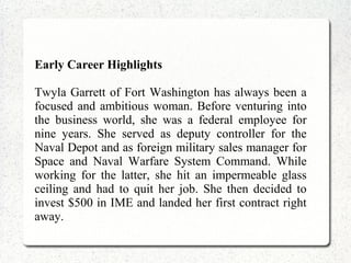 Early Career Highlights
Twyla Garrett of Fort Washington has always been a
focused and ambitious woman. Before venturing into
the business world, she was a federal employee for
nine years. She served as deputy controller for the
Naval Depot and as foreign military sales manager for
Space and Naval Warfare System Command. While
working for the latter, she hit an impermeable glass
ceiling and had to quit her job. She then decided to
invest $500 in IME and landed her first contract right
away.
 