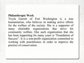Philanthropic Work
Twyla Garrett of Fort Washington is a true
humanitarian, who believes in making active efforts
for the welfare of the society. She is a supporter of
many charitable organizations that strive for
community welfare. One such organization that she
has been supporting for many years is “Foundation of
Success”. It is a non-profit organization committed to
working with practitioners in order to improve the
practice of conservation.
 