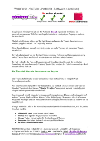 
                                                                                                  
 

In den letzen Monaten bin ich auf der Plattform Twylah registriert. Twylah ist ein
ausgezeichnetes neues Web-Service-Angebot mit einem einzigartigen Zugang zu meinem
Twitter- Profil.

Ähnlich wie Pinterest gibt es auf Twylah Boards, auf denen die Tweets themenbezogen
sortiert, gruppiert und als "Pin" angezeigt werden.

Diese Boards können manuell erweitert werden um mehr Themen mit passenden Tweets
abzudecken.

Twylah arbeitet auch wie ein Twitter-Client, wo meine Follower und Fans reagieren sowie
meine Tweets direkt aus Twylah heraus retweeten und favorisieren können.

Twylah verbindet die Fans in Diskussionen auf Grund der visuellen statt der textlichen
Darstellung leichter als normale Twitter-Clients. Dies ist einer der Gründe warum dieses Tool
Insidern so viel wert ist.

Ein Überblick über die Funktionen von Twylah


Die Twylah-Schnittstelle ist sehr einfach und leicht zu bedienen, so wie jede Web-
Anwendung sein sollte.

Aus einer visuellen Perspektive her betrachtet ist sie wirklich schön. Schwarz und weiß im
Standart-Theme mit dem Namen "Simply Trending" passen sehr gut und vermitteln eine
ruhigen und entspannten Gesamteindruck.

Soweit es mich betrifft ist es das beste der zur Zeit angebotenen Themes. Allerdings gibt es 7
weitere Themes: Shades of Blue, Warm Coffee, Hello Spring, Newspaper, Good Afternoon,
Magazine, Midnight und den benutzerdefinierten Design-Ersteller! Fühlen Sie sich frei um sie
zu entdecken!

Wenige wählbare Links in der Menüleiste am oberen Bildschirmrand tun alles, was Sie jemals
brauchen werden:

    •   Send Power Tweet  – hier senden Sie Ihr Tweets 
    •   Themes ‐ hier legen Sie Ihr gewünschtes Theme fest 
    •   Manage Topics ‐ hier verwalten Sie Ihre Vordergrund‐Themen 
    •   Resources ‐ hier haben Sie Zugriff auf wichtige Möglichkeiten 
    •   der Profil‐Link mit Ihrem Namen 

                                                                                                  
ROHINIE.COM Limited . 6 Bath Street . Ashby de la Zouch . LE65 2FH . UK Registered 
in England and Wales No. 7590879 Telefon: +44 1530 588476 E‐Mail: blog@rohinie.com 
Twitter: @rohiniecomde Internet: www.rohinie.com (english) & www.rohinie.eu (deutsch)  
 