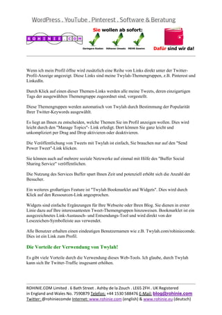  
                                                                                              


Wenn ich mein Profil öffne wird zusätzlich eine Reihe von Links direkt unter der Twitter-
Profil-Anzeige angezeigt. Diese Links sind meine Twylah-Themengruppen, z.B. Pinterest und
LinkedIn.

Durch Klick auf einen dieser Themen-Links werden alle meine Tweets, deren einzigartigen
Tags der ausgewählten Themengruppe zugeordnet sind, vorgestellt.

Diese Themengruppen werden automatisch von Twylah durch Bestimmung der Popularität
Ihrer Twitter-Keywords ausgewählt.

Es liegt an Ihnen zu entscheiden, welche Themen Sie im Profil anzeigen wollen. Dies wird
leicht durch den "Manage Topics"- Link erledigt. Dort können Sie ganz leicht und
unkompliziert per Drag and Drop aktivieren oder deaktivieren.

Die Veröffentlichung von Tweets mit Twylah ist einfach, Sie brauchen nur auf den "Send
Power Tweet"-Link klicken.

Sie können auch auf mehrere soziale Netzwerke auf einmal mit Hilfe des "Buffer Social
Sharing Service" veröffentlichen.

Die Nutzung des Services Buffer spart Ihnen Zeit und potenziell erhöht sich die Anzahl der
Besucher.

Ein weiteres großartiges Feature ist "Twylah Bookmarklet and Widgets". Dies wird durch
Klick auf den Ressourcen-Link angesprochen.

Widgets sind einfache Ergänzungen für Ihre Webseite oder Ihren Blog. Sie dienen in erster
Linie dazu auf Ihre interessantesten Tweet-Themengruppen hinzuweisen. Bookmarklet ist ein
ausgezeichnetes Link-Austausch- und Entsendungs-Tool und wird direkt von der
Lesezeichen-Symbolleiste aus verwendet.

Alle Benutzer erhalten einen eindeutigen Benutzernamen wie z.B. Twylah.com/rohiniecomde.
Dies ist ein Link zum Profil.

Die Vorteile der Verwendung von Twylah!

Es gibt viele Vorteile durch die Verwendung dieses Web-Tools. Ich glaube, durch Twylah
kann sich Ihr Twitter-Traffic insgesamt erhöhen.



                                                                                              
ROHINIE.COM Limited . 6 Bath Street . Ashby de la Zouch . LE65 2FH . UK Registered 
in England and Wales No. 7590879 Telefon: +44 1530 588476 E‐Mail: blog@rohinie.com 
Twitter: @rohiniecomde Internet: www.rohinie.com (english) & www.rohinie.eu (deutsch)  
 